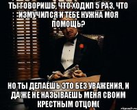 ты говоришь, что ходил 5 раз, что измучился и тебе нужна моя помощь? но ты делаешь это без уважения, и да же не называешь меня своим крестным отцом(