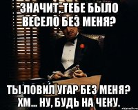 Значит, тебе было весело без меня? Ты ловил угар без меня? Хм... ну, будь на чеку.