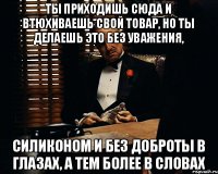 Ты приходишь сюда и втюхиваешь свой товар, но ты делаешь это без уважения, силиконом и без доброты в глазах, а тем более в словах