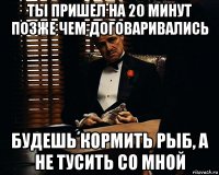 Ты пришел на 20 минут позже чем договаривались Будешь кормить рыб, а не тусить со мной