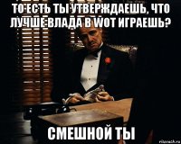 то есть ты утверждаешь, что лучше влада в Wot играешь? смешной ты