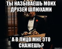 Ты называешь моих друзей шлюхами а в лицо мне это скажешь?