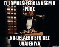 ti lomaesh ebala vsem v pube no delaesh eto bez uvajeniya