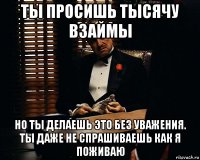 ты просишь тысячу взаймы но ты делаешь это без уважения. ты даже не спрашиваешь как я поживаю