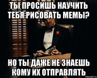 ты просишь научить тебя рисовать мемы? но ты даже не знаешь кому их отправлять