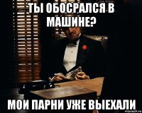 ты обосрался в машине? мои парни уже выехали