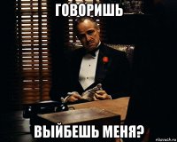 говоришь выйбешь меня?