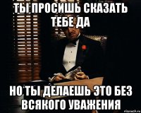 ты просишь сказать тебе да но ты делаешь это без всякого уважения