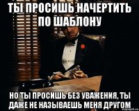 ты просишь начертить по шаблону но ты просишь без уважения, ты даже не называешь меня другом