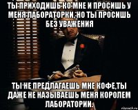 ты приходишь ко мне и просишь у меня лабораторки, но ты просишь без уважения ты не предлагаешь мне кофе,ты даже не называешь меня королем лаборатории.