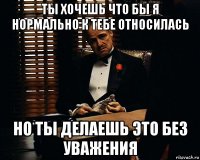 ты хочешь что бы я нормально к тебе относилась но ты делаешь это без уважения