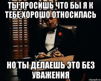 ты просишь что бы я к тебе хорошо относилась но ты делаешь это без уважения