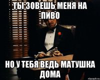 ты зовешь меня на пиво но у тебя ведь матушка дома