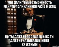 мы дали тебе возможность менять поликлиники раз в месяц но ты даже не посещаешь их, ты даже не называешь меня крестным