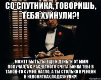 со спутника, говоришь, тебя хуйнули?! , может быть ты ещё и деньги от ммм получал, а с расчётного счёта банка тебе в такой-то сумме нагло, а ты столько времени в непонятках,подсунули?!