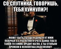 со спутника, говоришь, тебя хуйнули?! , может быть ты ещё и деньги от ммм получал, а с расчётного счёта банка тебе в такой-то сумме кредит нагло, а ты столько времени в непонятках,подсунули?!