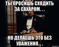 ты просишь сходить за сахаром. . . но делаешь это без уважения. . .