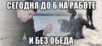 сегодня до 6 на работе и без обеда