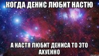 Когда Денис любит Настю а Настя любит Дениса то это ахуенно