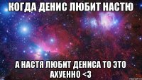 Когда Денис любит Настю а Настя любит Дениса то это ахуенно <3