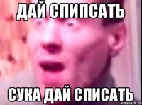 дай спипсать сука дай списать