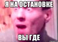 Я НА ОСТАНОВКЕ ВЫ ГДЕ