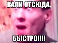 ВАЛИ ОТСЮДА, БЫСТРО!!!!