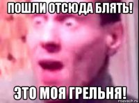 пошли отсюда блять! это моя грельня!