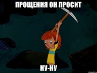 Прощения он просит ну-ну