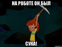 на роботе он был сука!