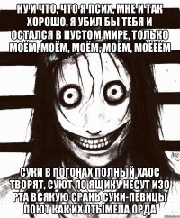 Ну и что, что я псих, мне и так хорошо, я убил бы тебя и остался в пустом мире, только моём, моём, моём, моём, моёёём Суки в погонах полный хаос творят, Cуют по ящику несут изо рта всякую срань Суки-певицы поют как их отымела орда