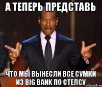 А теперь представь Что мы вынесли все сумки из Big Bank по стелсу