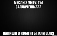 А ЕСЛИ Я УМРУ, ТЫ ЗАПЛАЧЕШЬ??? Напиши в коменты, или в лс!