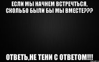 ЕСЛИ МЫ НАЧНЕМ ВСТРЕЧТЬСЯ, СКОЛЬБО БЫЛИ БЫ МЫ ВМЕСТЕ??? ответь,не тени с ответом!!!