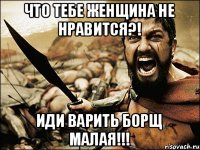 ЧТО ТЕБЕ ЖЕНЩИНА НЕ НРАВИТСЯ?! ИДИ ВАРИТЬ БОРЩ МАЛАЯ!!!