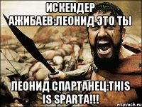 Искендер Ажибаев:Леонид это ты Леонид Cпартанец:This is sparta!!!