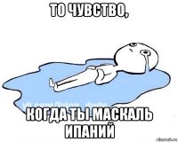 то чувство, когда ты маскаль ипаний