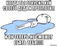 когда ты откусил хуй своего деда и проглотил и он теперь не сможет ебать тебя((((