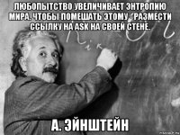 любопытство увеличивает энтропию мира. чтобы помешать этому - размести ссылку на ask на своей стене. а. эйнштейн