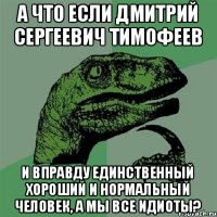 А что если дмитрий сергеевич тимофеев И вправду единственный хороший и нормальный человек, а мы все идиоты?