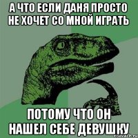 а что если Даня просто не хочет со мной играть потому что он нашел себе девушку