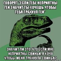 Говорят "если тебе неприятны геи значит ты хочешь чтобы тебя трахнул гей" Значит ли это, что если мне неприятны свиньи, я хочу чтобы меня трахнула свинья?