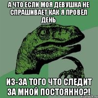 а что если моя девушка не спрашивает как я провёл день из-за того что следит за мной постоянно?!