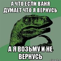 А что если Ваня думает что я вернусь а я возьму и не вернусь