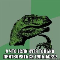  а что если Кутя только притворяться тупым???