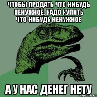 чтобы продать что-нибудь ненужное, надо купить что-нибудь ненужное а у нас денег нету