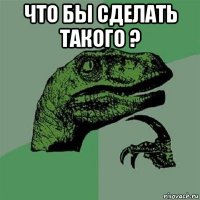 что бы сделать такого ? 