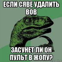 если сяве удалить вов засунет ли он пульт в жопу?