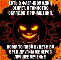 Есть в фаер-шоу один секрет, И таинство обрядов, причащения, Кому-то пиво будет и во вред Другим же керос лучшее леченье!