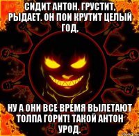 сидит антон. грустит, рыдает. он пои крутит целый год, ну а они все время вылетают толпа горит! такой антон урод.